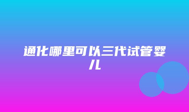 通化哪里可以三代试管婴儿