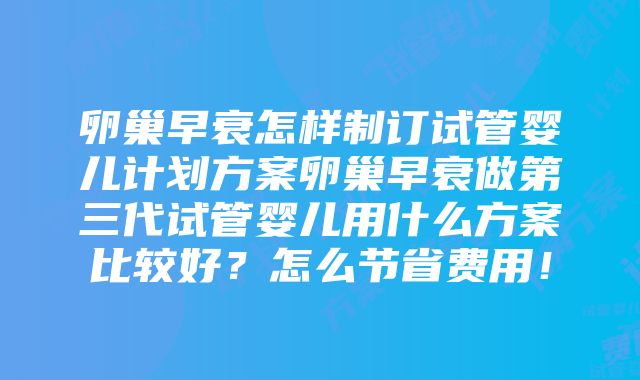 卵巢早衰怎样制订试管婴儿计划方案卵巢早衰做第三代试管婴儿用什么方案比较好？怎么节省费用！