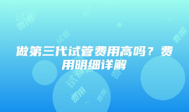 做第三代试管费用高吗？费用明细详解