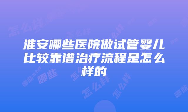 淮安哪些医院做试管婴儿比较靠谱治疗流程是怎么样的