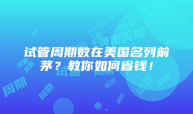 试管周期数在美国名列前茅？教你如何省钱！