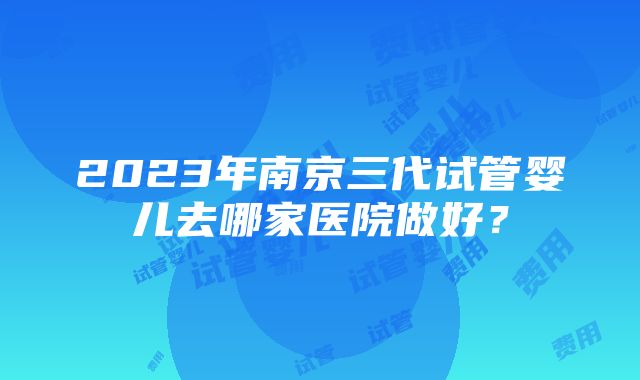 2023年南京三代试管婴儿去哪家医院做好？