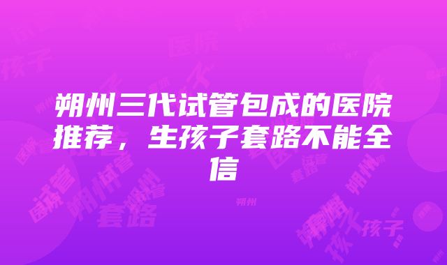 朔州三代试管包成的医院推荐，生孩子套路不能全信