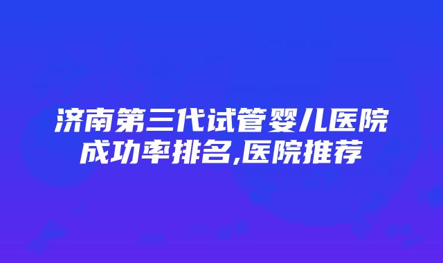 济南第三代试管婴儿医院成功率排名,医院推荐