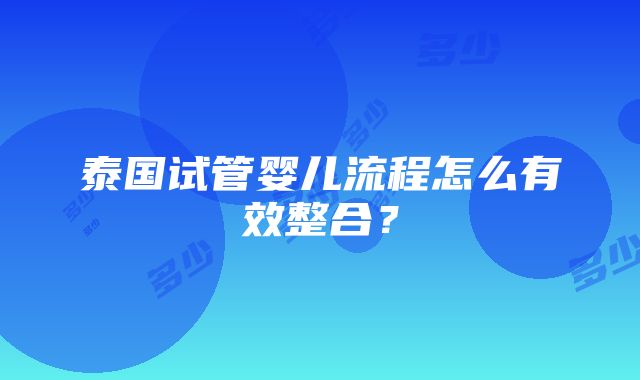 泰国试管婴儿流程怎么有效整合？