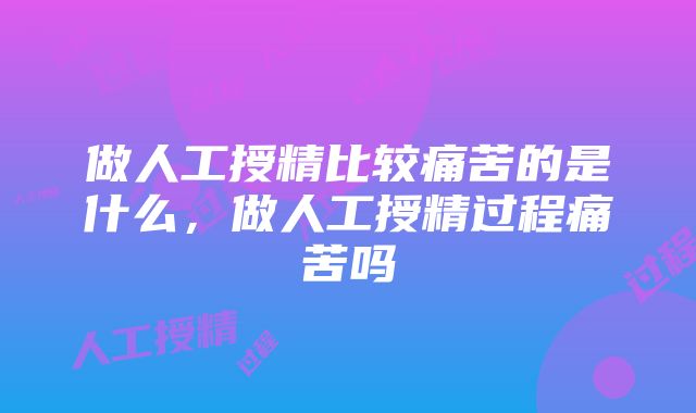 做人工授精比较痛苦的是什么，做人工授精过程痛苦吗