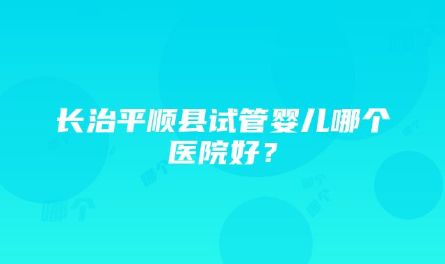 长治平顺县试管婴儿哪个医院好？