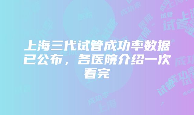 上海三代试管成功率数据已公布，各医院介绍一次看完