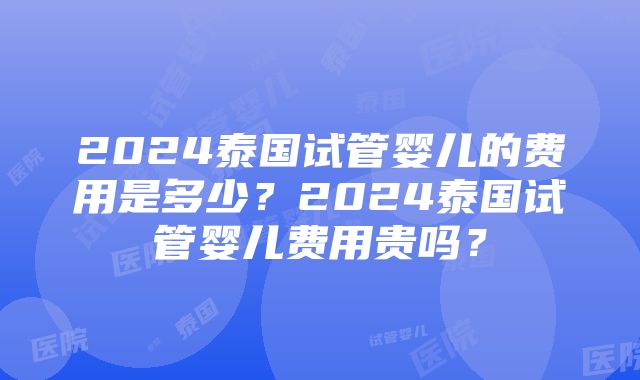 2024泰国试管婴儿的费用是多少？2024泰国试管婴儿费用贵吗？