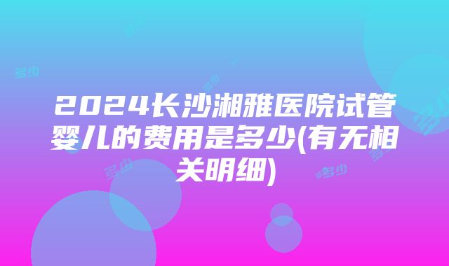 2024长沙湘雅医院试管婴儿的费用是多少(有无相关明细)