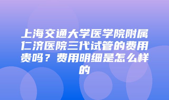 上海交通大学医学院附属仁济医院三代试管的费用贵吗？费用明细是怎么样的