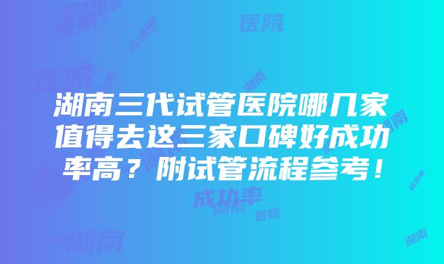 湖南三代试管医院哪几家值得去这三家口碑好成功率高？附试管流程参考！