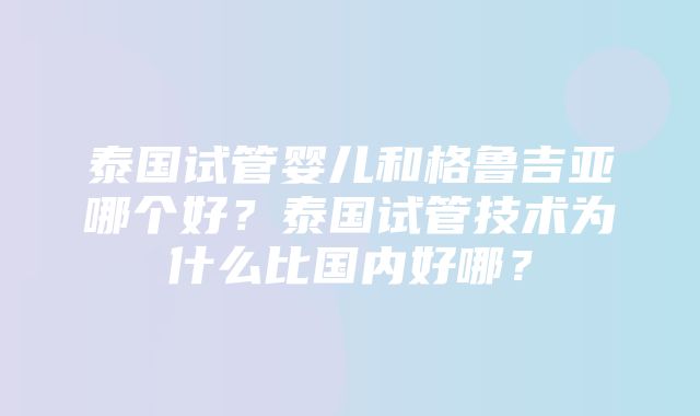 泰国试管婴儿和格鲁吉亚哪个好？泰国试管技术为什么比国内好哪？