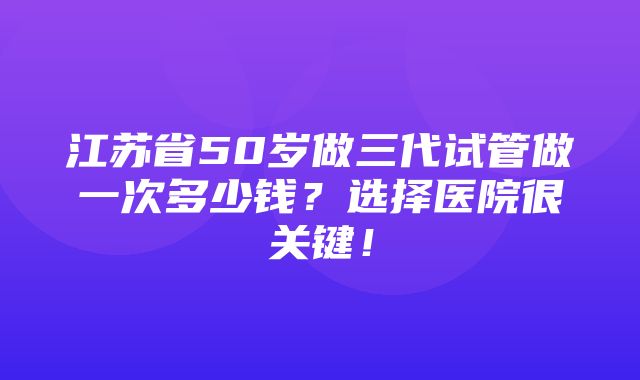 江苏省50岁做三代试管做一次多少钱？选择医院很关键！