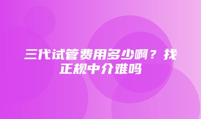 三代试管费用多少啊？找正规中介难吗