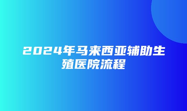 2024年马来西亚辅助生殖医院流程