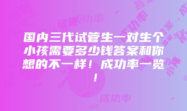 国内三代试管生一对生个小孩需要多少钱答案和你想的不一样！成功率一览！