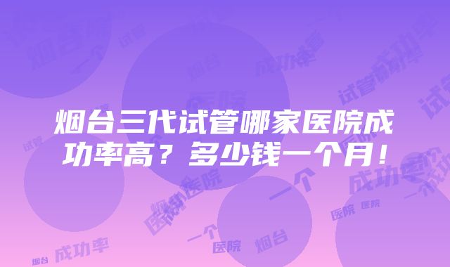 烟台三代试管哪家医院成功率高？多少钱一个月！