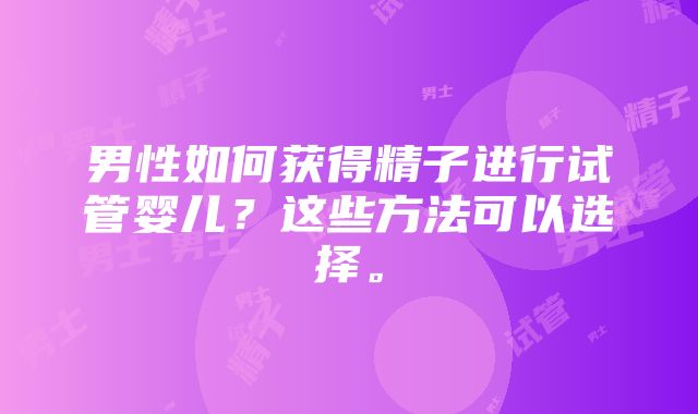 男性如何获得精子进行试管婴儿？这些方法可以选择。