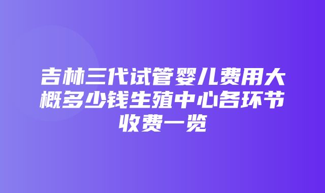 吉林三代试管婴儿费用大概多少钱生殖中心各环节收费一览