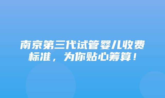 南京第三代试管婴儿收费标准，为你贴心筹算！