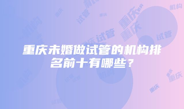 重庆未婚做试管的机构排名前十有哪些？