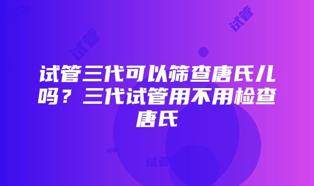 试管三代可以筛查唐氏儿吗？三代试管用不用检查唐氏