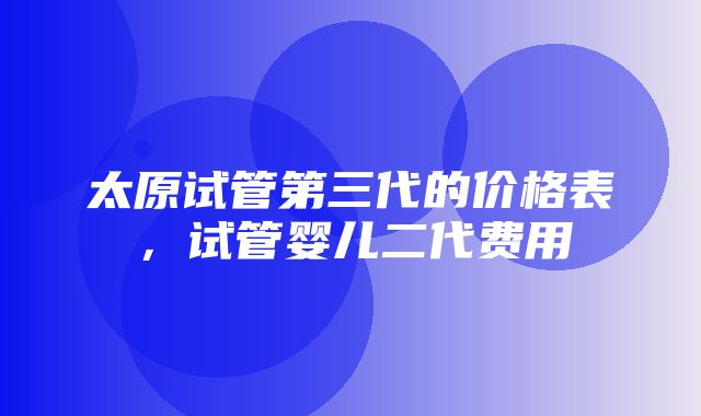 太原试管第三代的价格表，试管婴儿二代费用