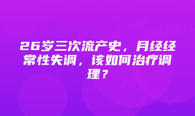 26岁三次流产史，月经经常性失调，该如何治疗调理？