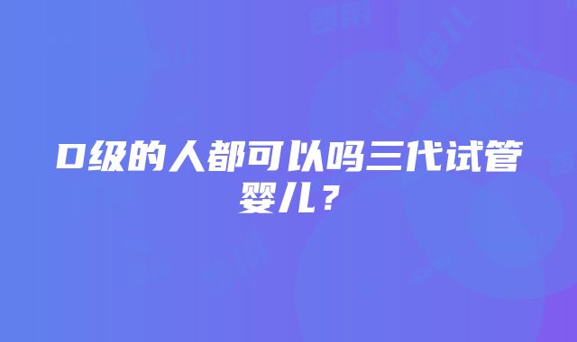 D级的人都可以吗三代试管婴儿？