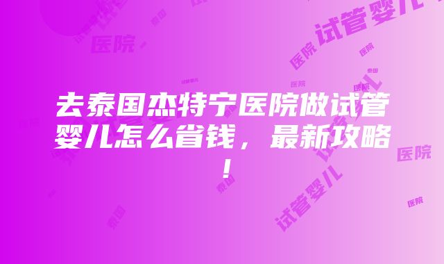 去泰国杰特宁医院做试管婴儿怎么省钱，最新攻略！