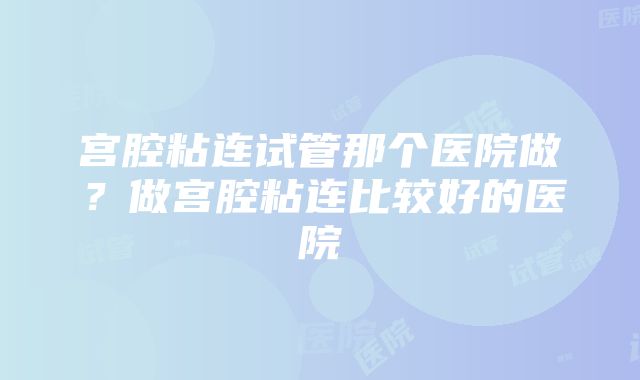 宫腔粘连试管那个医院做？做宫腔粘连比较好的医院