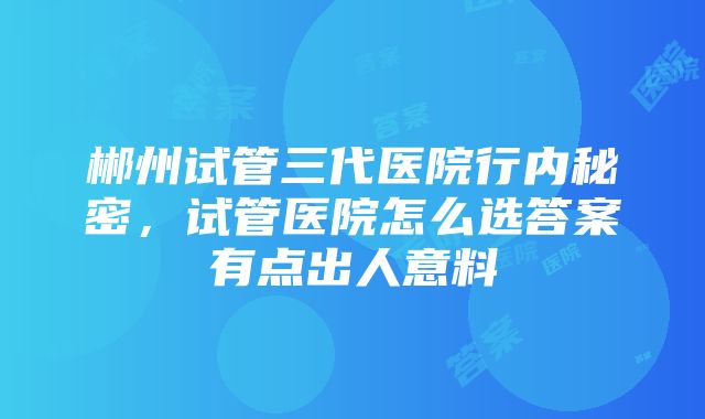 郴州试管三代医院行内秘密，试管医院怎么选答案有点出人意料