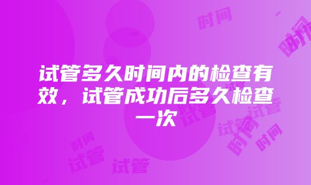 试管多久时间内的检查有效，试管成功后多久检查一次