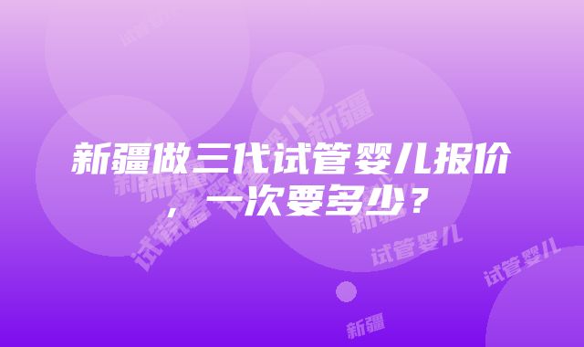 新疆做三代试管婴儿报价，一次要多少？