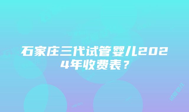 石家庄三代试管婴儿2024年收费表？