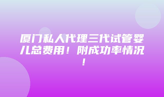 厦门私人代理三代试管婴儿总费用！附成功率情况！