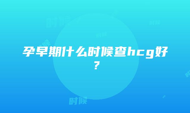 孕早期什么时候查hcg好？