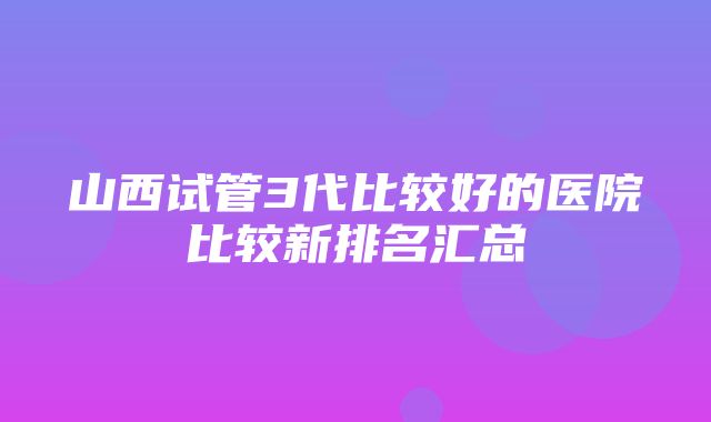 山西试管3代比较好的医院比较新排名汇总