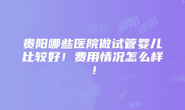 贵阳哪些医院做试管婴儿比较好！费用情况怎么样！