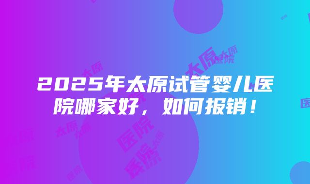 2025年太原试管婴儿医院哪家好，如何报销！