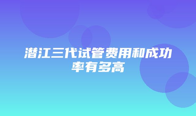 潜江三代试管费用和成功率有多高