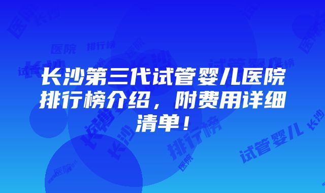 长沙第三代试管婴儿医院排行榜介绍，附费用详细清单！