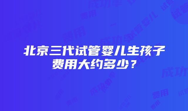 北京三代试管婴儿生孩子费用大约多少？