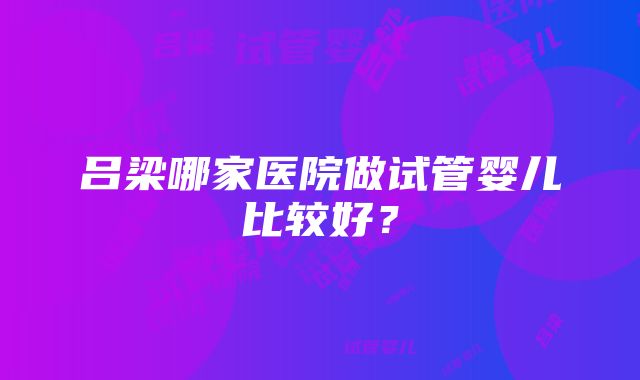 吕梁哪家医院做试管婴儿比较好？