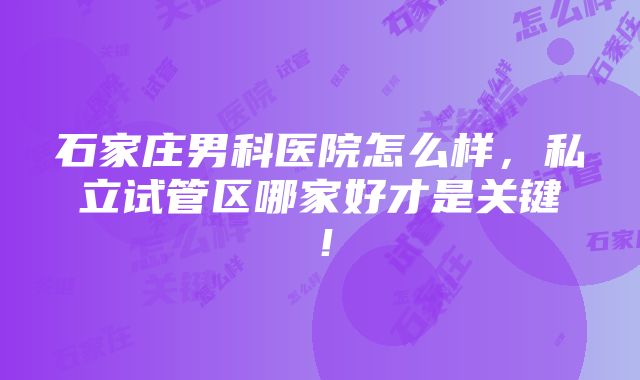 石家庄男科医院怎么样，私立试管区哪家好才是关键！