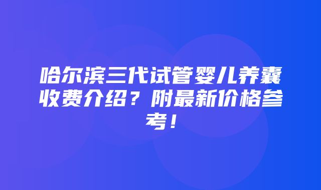 哈尔滨三代试管婴儿养囊收费介绍？附最新价格参考！