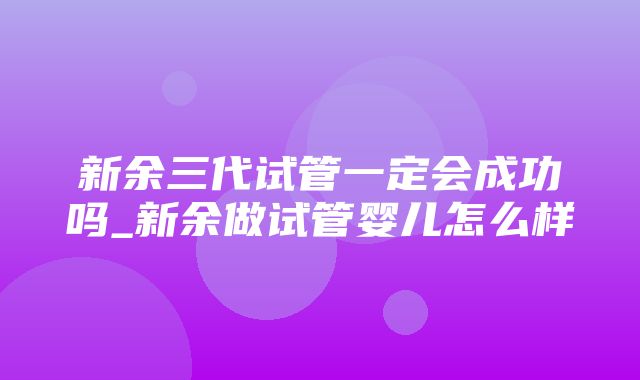 新余三代试管一定会成功吗_新余做试管婴儿怎么样