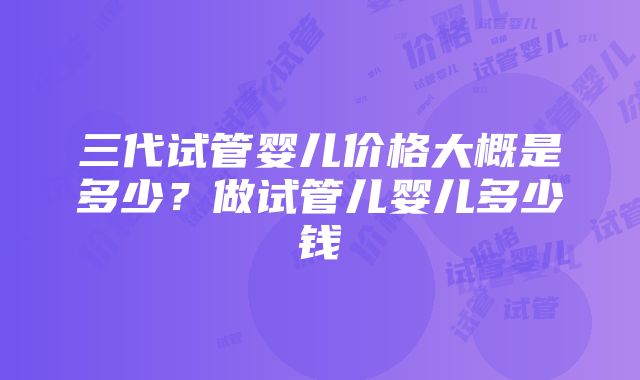 三代试管婴儿价格大概是多少？做试管儿婴儿多少钱