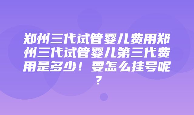 郑州三代试管婴儿费用郑州三代试管婴儿第三代费用是多少！要怎么挂号呢？